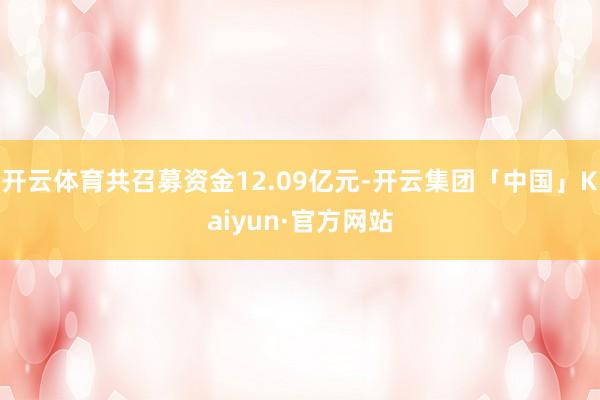 开云体育共召募资金12.09亿元-开云集团「中国」Kaiyun·官方网站