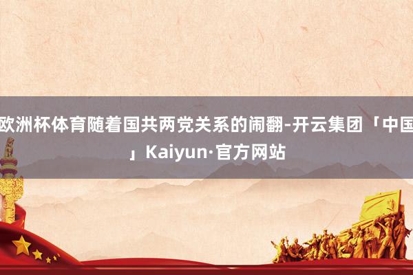 欧洲杯体育随着国共两党关系的闹翻-开云集团「中国」Kaiyun·官方网站