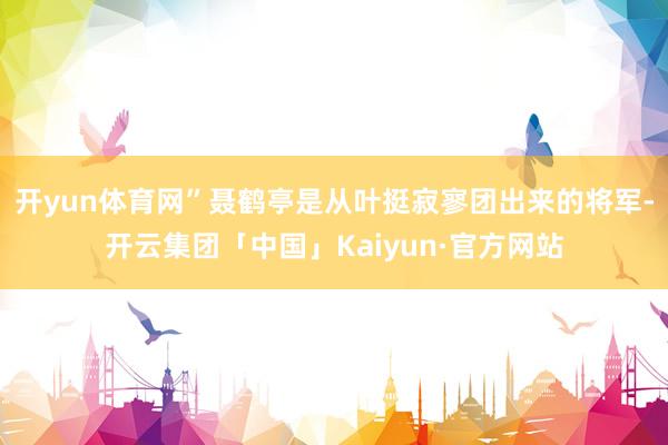 开yun体育网”聂鹤亭是从叶挺寂寥团出来的将军-开云集团「中国」Kaiyun·官方网站