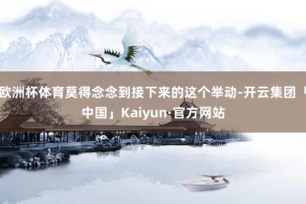 欧洲杯体育莫得念念到接下来的这个举动-开云集团「中国」Kaiyun·官方网站