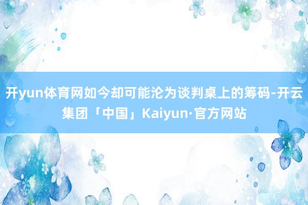 开yun体育网如今却可能沦为谈判桌上的筹码-开云集团「中国」Kaiyun·官方网站