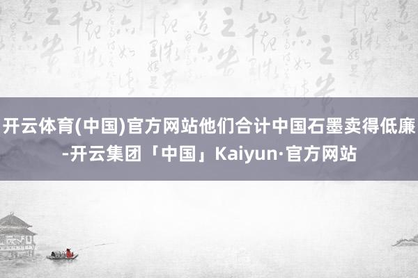 开云体育(中国)官方网站他们合计中国石墨卖得低廉-开云集团「中国」Kaiyun·官方网站