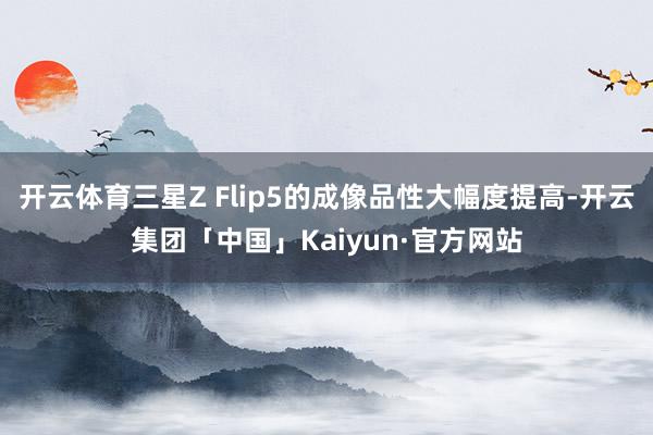 开云体育三星Z Flip5的成像品性大幅度提高-开云集团「中国」Kaiyun·官方网站