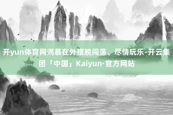 开yun体育网渴慕在外摆脱闯荡、尽情玩乐-开云集团「中国」Kaiyun·官方网站