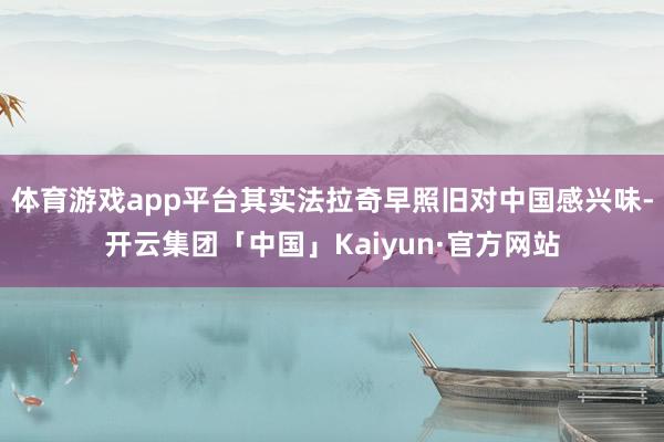 体育游戏app平台其实法拉奇早照旧对中国感兴味-开云集团「中国」Kaiyun·官方网站