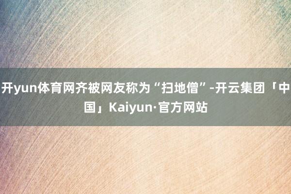 开yun体育网齐被网友称为“扫地僧”-开云集团「中国」Kaiyun·官方网站