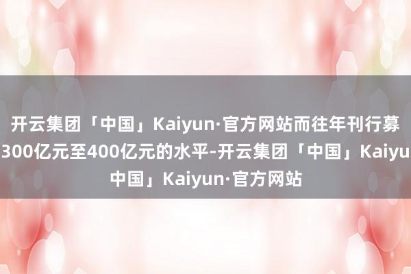 开云集团「中国」Kaiyun·官方网站而往年刊行募资限制多在300亿元至400亿元的水平-开云集团「中国」Kaiyun·官方网站