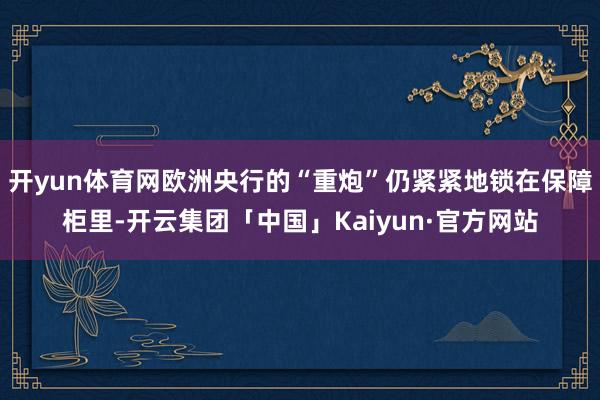 开yun体育网欧洲央行的“重炮”仍紧紧地锁在保障柜里-开云集团「中国」Kaiyun·官方网站