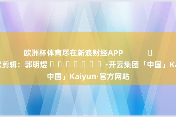 欧洲杯体育尽在新浪财经APP            						包袱剪辑：郭明煜 							-开云集团「中国」Kaiyun·官方网站