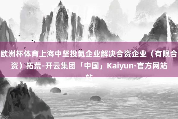 欧洲杯体育上海中坚投氪企业解决合资企业（有限合资）拓荒-开云集团「中国」Kaiyun·官方网站