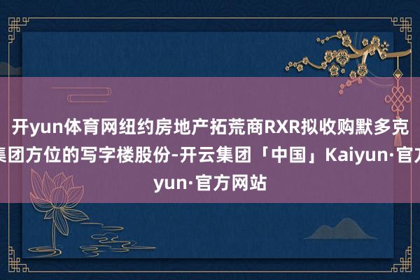 开yun体育网纽约房地产拓荒商RXR拟收购默多克新闻集团方位的写字楼股份-开云集团「中国」Kaiyun·官方网站
