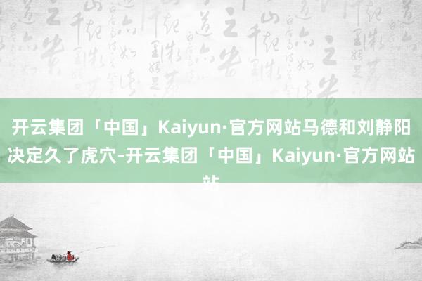 开云集团「中国」Kaiyun·官方网站马德和刘静阳决定久了虎穴-开云集团「中国」Kaiyun·官方网站