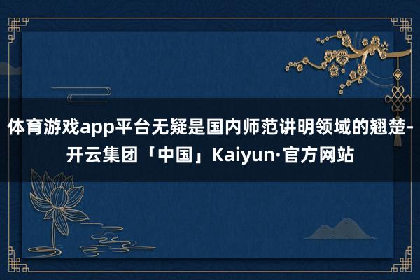 体育游戏app平台无疑是国内师范讲明领域的翘楚-开云集团「中国」Kaiyun·官方网站
