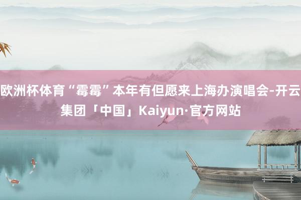 欧洲杯体育“霉霉”本年有但愿来上海办演唱会-开云集团「中国」Kaiyun·官方网站
