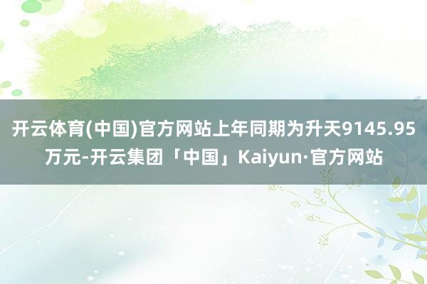 开云体育(中国)官方网站上年同期为升天9145.95万元-开云集团「中国」Kaiyun·官方网站