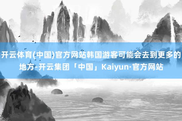 开云体育(中国)官方网站韩国游客可能会去到更多的地方-开云集团「中国」Kaiyun·官方网站