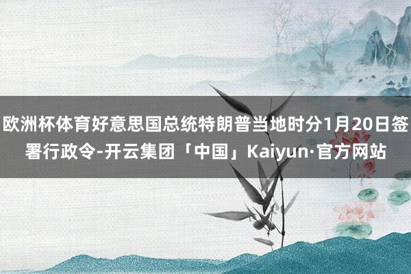 欧洲杯体育好意思国总统特朗普当地时分1月20日签署行政令-开云集团「中国」Kaiyun·官方网站