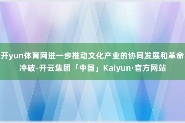 开yun体育网进一步推动文化产业的协同发展和革命冲破-开云集团「中国」Kaiyun·官方网站
