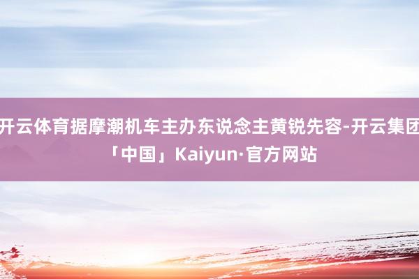 开云体育据摩潮机车主办东说念主黄锐先容-开云集团「中国」Kaiyun·官方网站