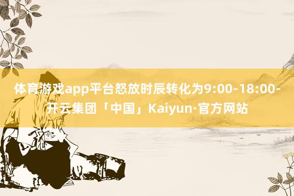 体育游戏app平台怒放时辰转化为9:00-18:00-开云集团「中国」Kaiyun·官方网站