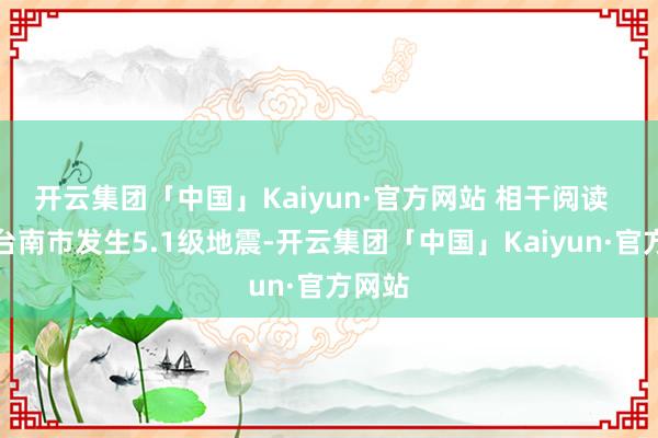 开云集团「中国」Kaiyun·官方网站 相干阅读  台湾台南市发生5.1级地震-开云集团「中国」Kaiyun·官方网站