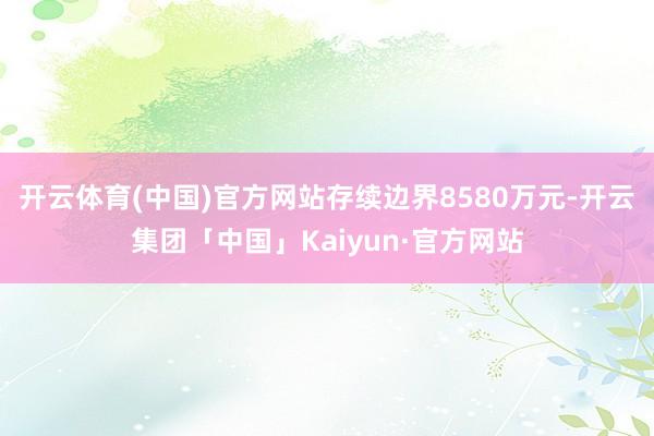 开云体育(中国)官方网站存续边界8580万元-开云集团「中国」Kaiyun·官方网站