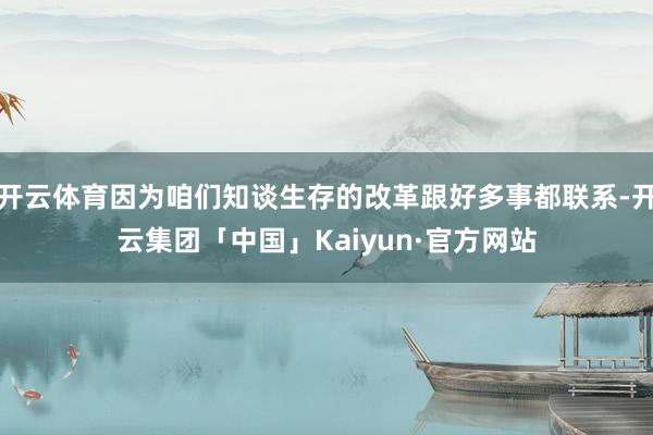 开云体育因为咱们知谈生存的改革跟好多事都联系-开云集团「中国」Kaiyun·官方网站
