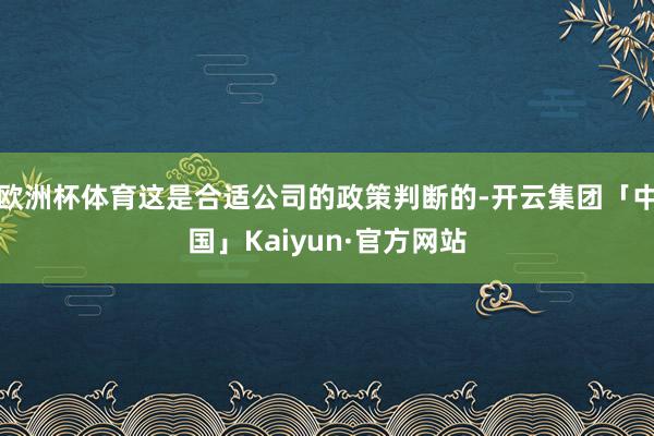 欧洲杯体育这是合适公司的政策判断的-开云集团「中国」Kaiyun·官方网站