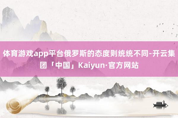体育游戏app平台俄罗斯的态度则统统不同-开云集团「中国」Kaiyun·官方网站