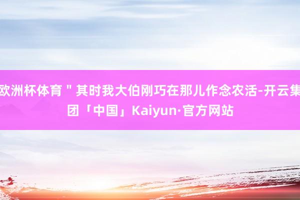 欧洲杯体育＂其时我大伯刚巧在那儿作念农活-开云集团「中国」Kaiyun·官方网站