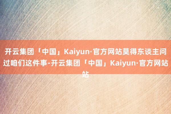 开云集团「中国」Kaiyun·官方网站莫得东谈主问过咱们这件事-开云集团「中国」Kaiyun·官方网站
