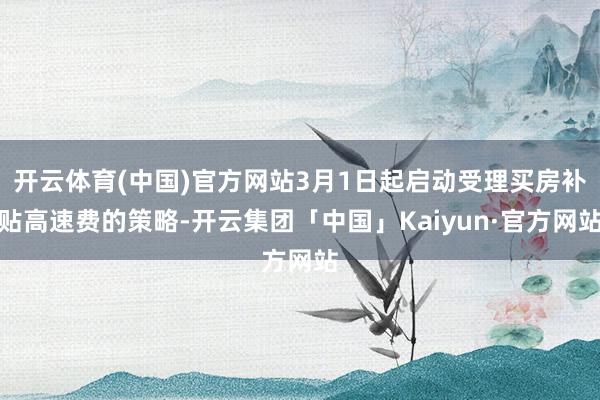 开云体育(中国)官方网站3月1日起启动受理买房补贴高速费的策略-开云集团「中国」Kaiyun·官方网站