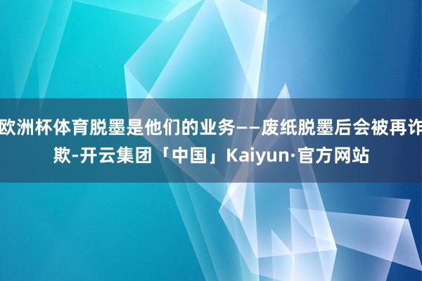 欧洲杯体育脱墨是他们的业务——废纸脱墨后会被再诈欺-开云集团「中国」Kaiyun·官方网站