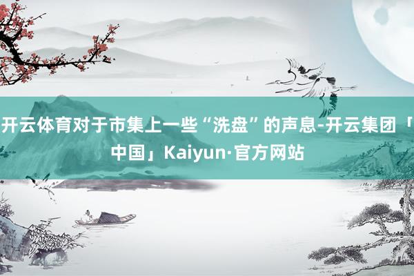 开云体育对于市集上一些“洗盘”的声息-开云集团「中国」Kaiyun·官方网站