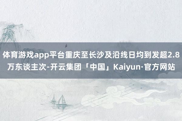 体育游戏app平台重庆至长沙及沿线日均到发超2.8万东谈主次-开云集团「中国」Kaiyun·官方网站