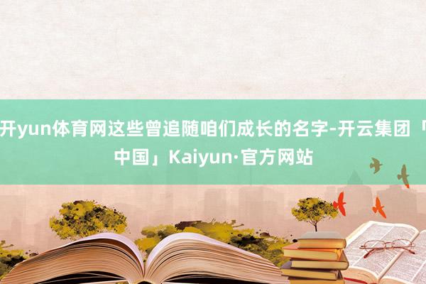开yun体育网这些曾追随咱们成长的名字-开云集团「中国」Kaiyun·官方网站