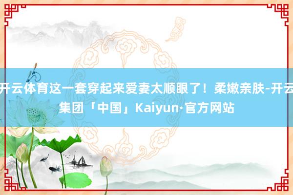 开云体育这一套穿起来爱妻太顺眼了！柔嫩亲肤-开云集团「中国」Kaiyun·官方网站