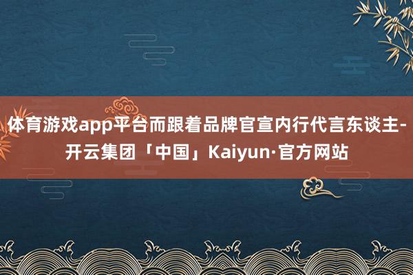 体育游戏app平台而跟着品牌官宣内行代言东谈主-开云集团「中国」Kaiyun·官方网站
