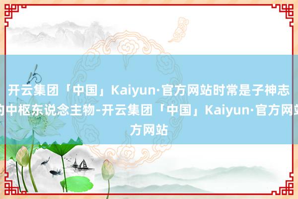 开云集团「中国」Kaiyun·官方网站时常是子神志的中枢东说念主物-开云集团「中国」Kaiyun·官方网站