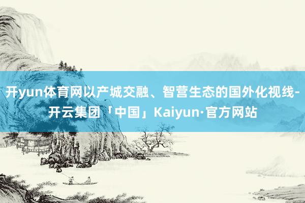 开yun体育网以产城交融、智营生态的国外化视线-开云集团「中国」Kaiyun·官方网站