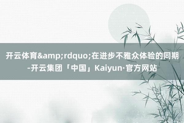 开云体育&rdquo;在进步不雅众体验的同期-开云集团「中国」Kaiyun·官方网站