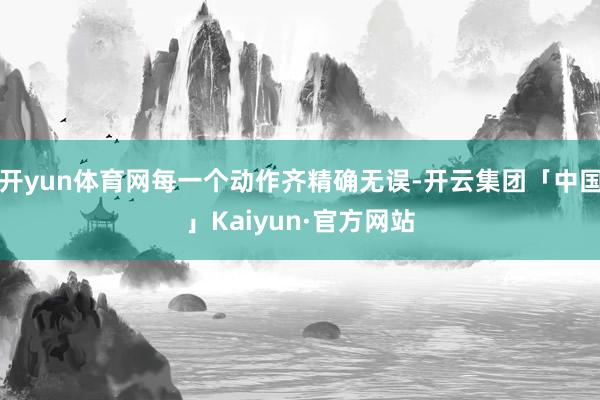 开yun体育网每一个动作齐精确无误-开云集团「中国」Kaiyun·官方网站