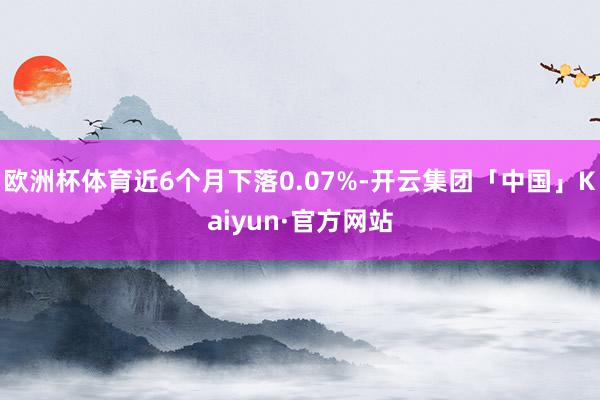欧洲杯体育近6个月下落0.07%-开云集团「中国」Kaiyun·官方网站