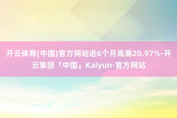 开云体育(中国)官方网站近6个月高潮20.97%-开云集团「中国」Kaiyun·官方网站