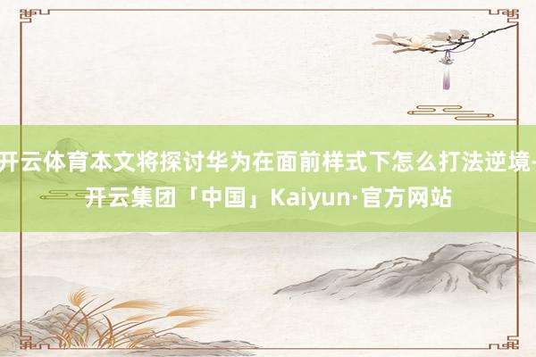 开云体育本文将探讨华为在面前样式下怎么打法逆境-开云集团「中国」Kaiyun·官方网站
