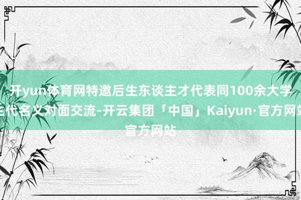 开yun体育网特邀后生东谈主才代表同100余大学生代名义对面交流-开云集团「中国」Kaiyun·官方网站