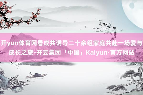 开yun体育网看成共诱导二十余组家庭共赴一场爱与成长之旅-开云集团「中国」Kaiyun·官方网站