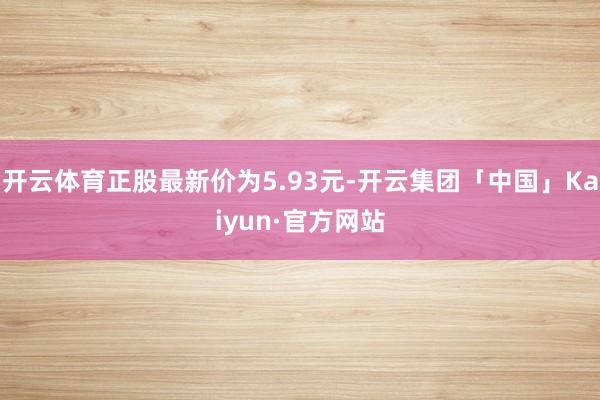 开云体育正股最新价为5.93元-开云集团「中国」Kaiyun·官方网站