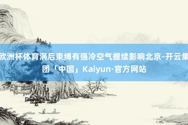 欧洲杯体育涡后束缚有强冷空气握续影响北京-开云集团「中国」Kaiyun·官方网站