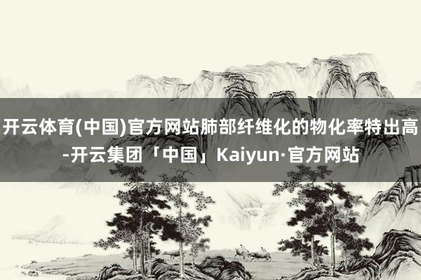 开云体育(中国)官方网站肺部纤维化的物化率特出高-开云集团「中国」Kaiyun·官方网站